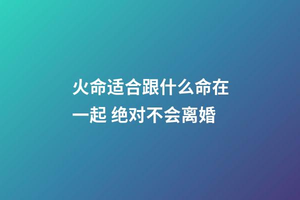 火命适合跟什么命在一起 绝对不会离婚